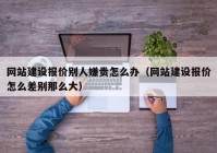 网站建设报价别人嫌贵怎么办（网站建设报价怎么差别那么大）